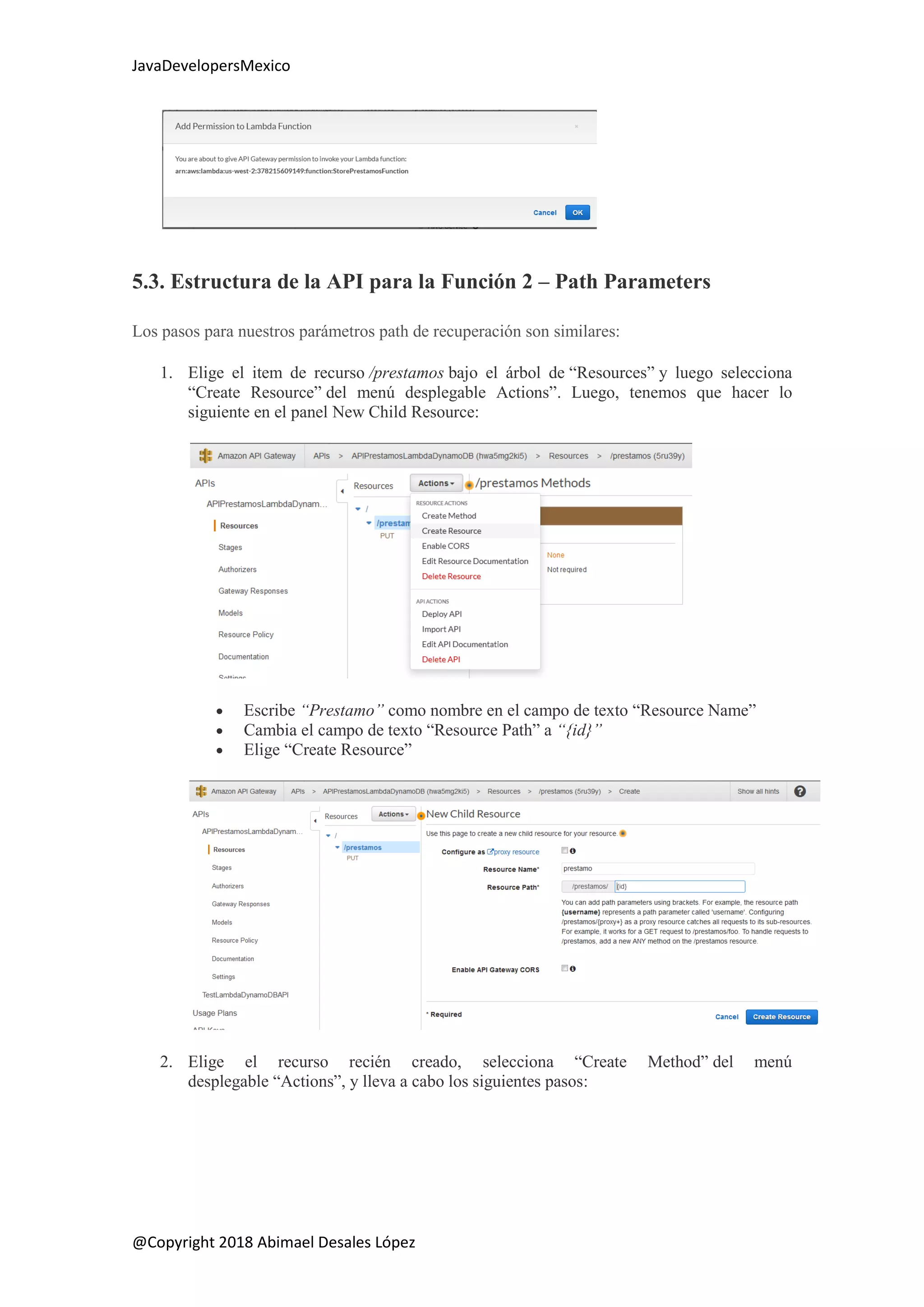 JavaDevelopersMexico
@Copyright 2018 Abimael Desales López
5.3. Estructura de la API para la Función 2 – Path Parameters
Los pasos para nuestros parámetros path de recuperación son similares:
1. Elige el item de recurso /prestamos bajo el árbol de “Resources” y luego selecciona
“Create Resource” del menú desplegable Actions”. Luego, tenemos que hacer lo
siguiente en el panel New Child Resource:
 Escribe “Prestamo” como nombre en el campo de texto “Resource Name”
 Cambia el campo de texto “Resource Path” a “{id}”
 Elige “Create Resource”
2. Elige el recurso recién creado, selecciona “Create Method” del menú
desplegable “Actions”, y lleva a cabo los siguientes pasos:
 