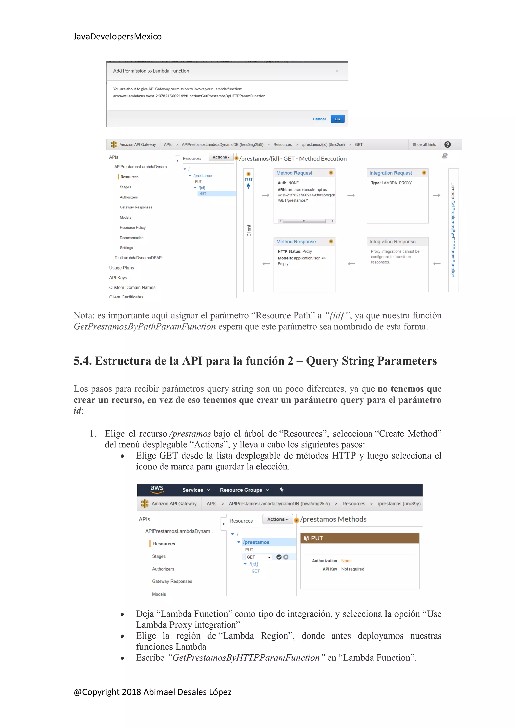 JavaDevelopersMexico
@Copyright 2018 Abimael Desales López
Nota: es importante aquí asignar el parámetro “Resource Path” a “{id}”, ya que nuestra función
GetPrestamosByPathParamFunction espera que este parámetro sea nombrado de esta forma.
5.4. Estructura de la API para la función 2 – Query String Parameters
Los pasos para recibir parámetros query string son un poco diferentes, ya que no tenemos que
crear un recurso, en vez de eso tenemos que crear un parámetro query para el parámetro
id:
1. Elige el recurso /prestamos bajo el árbol de “Resources”, selecciona “Create Method”
del menú desplegable “Actions”, y lleva a cabo los siguientes pasos:
 Elige GET desde la lista desplegable de métodos HTTP y luego selecciona el
ícono de marca para guardar la elección.
 Deja “Lambda Function” como tipo de integración, y selecciona la opción “Use
Lambda Proxy integration”
 Elige la región de “Lambda Region”, donde antes deployamos nuestras
funciones Lambda
 Escribe “GetPrestamosByHTTPParamFunction” en “Lambda Function”.
 