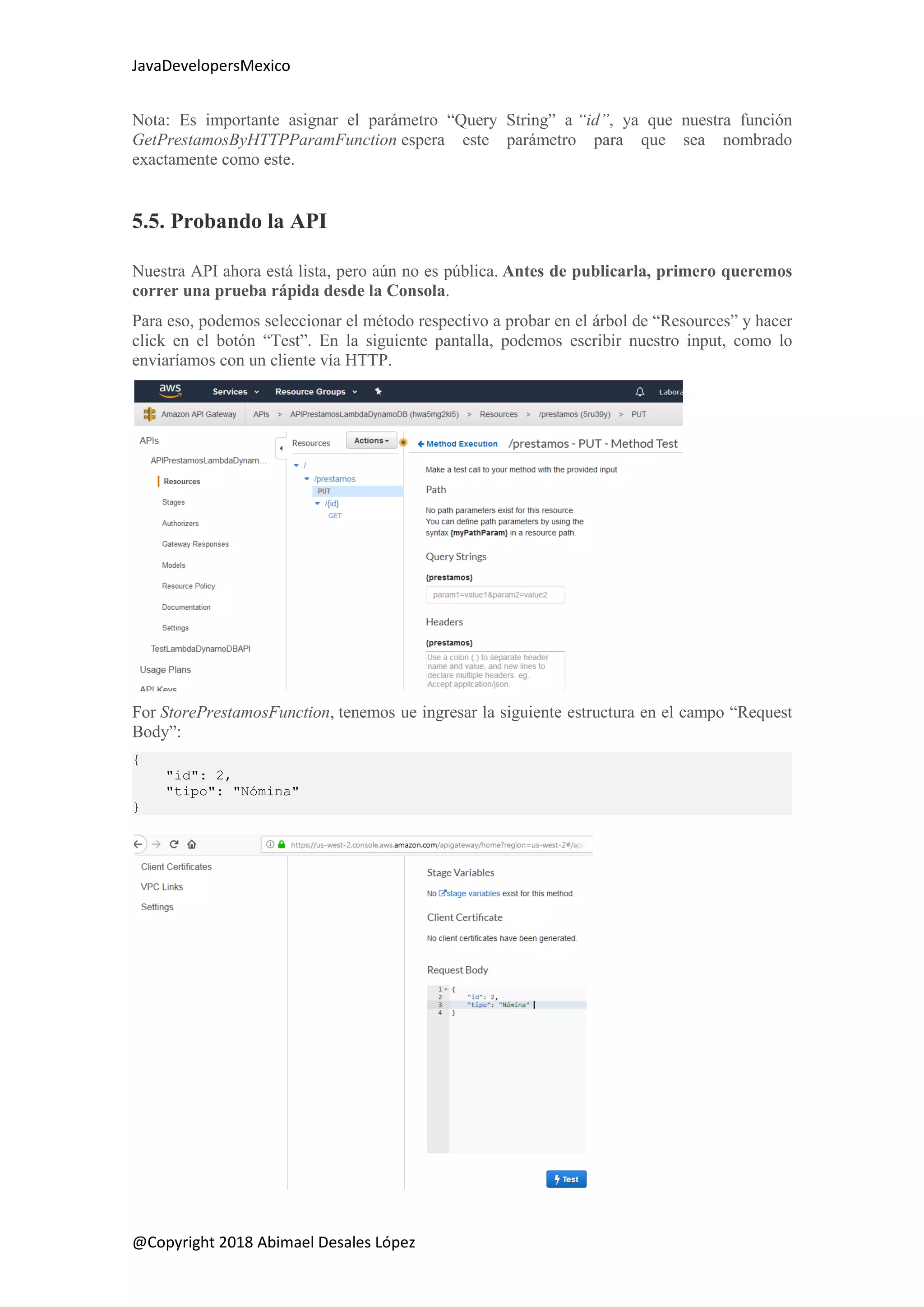 JavaDevelopersMexico
@Copyright 2018 Abimael Desales López
Nota: Es importante asignar el parámetro “Query String” a “id”, ya que nuestra función
GetPrestamosByHTTPParamFunction espera este parámetro para que sea nombrado
exactamente como este.
5.5. Probando la API
Nuestra API ahora está lista, pero aún no es pública. Antes de publicarla, primero queremos
correr una prueba rápida desde la Consola.
Para eso, podemos seleccionar el método respectivo a probar en el árbol de “Resources” y hacer
click en el botón “Test”. En la siguiente pantalla, podemos escribir nuestro input, como lo
enviaríamos con un cliente vía HTTP.
For StorePrestamosFunction, tenemos ue ingresar la siguiente estructura en el campo “Request
Body”:
{
"id": 2,
"tipo": "Nómina"
}
 
