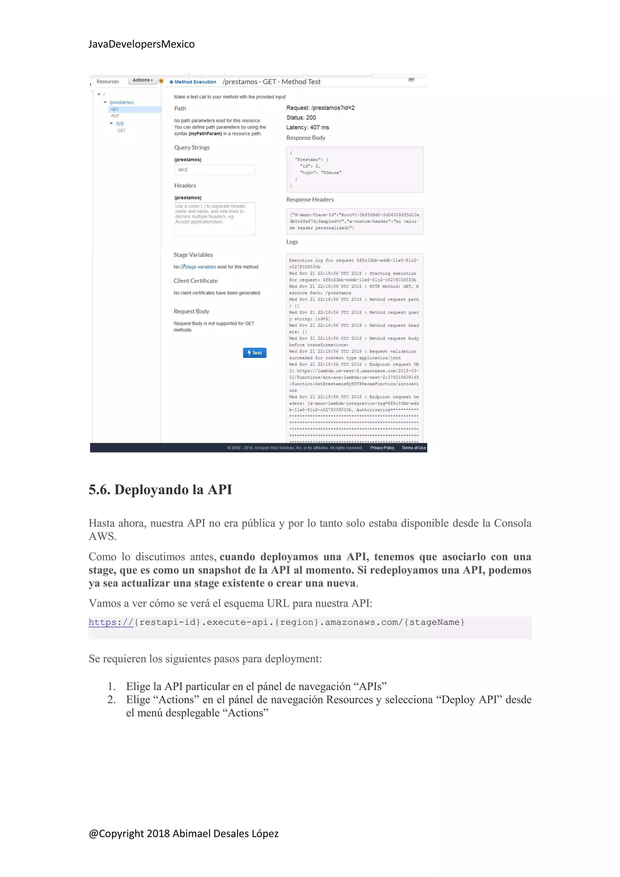 JavaDevelopersMexico
@Copyright 2018 Abimael Desales López
5.6. Deployando la API
Hasta ahora, nuestra API no era pública y por lo tanto solo estaba disponible desde la Consola
AWS.
Como lo discutimos antes, cuando deployamos una API, tenemos que asociarlo con una
stage, que es como un snapshot de la API al momento. Si redeployamos una API, podemos
ya sea actualizar una stage existente o crear una nueva.
Vamos a ver cómo se verá el esquema URL para nuestra API:
https://{restapi-id}.execute-api.{region}.amazonaws.com/{stageName}
Se requieren los siguientes pasos para deployment:
1. Elige la API particular en el pánel de navegación “APIs”
2. Elige “Actions” en el pánel de navegación Resources y selecciona “Deploy API” desde
el menú desplegable “Actions”
 