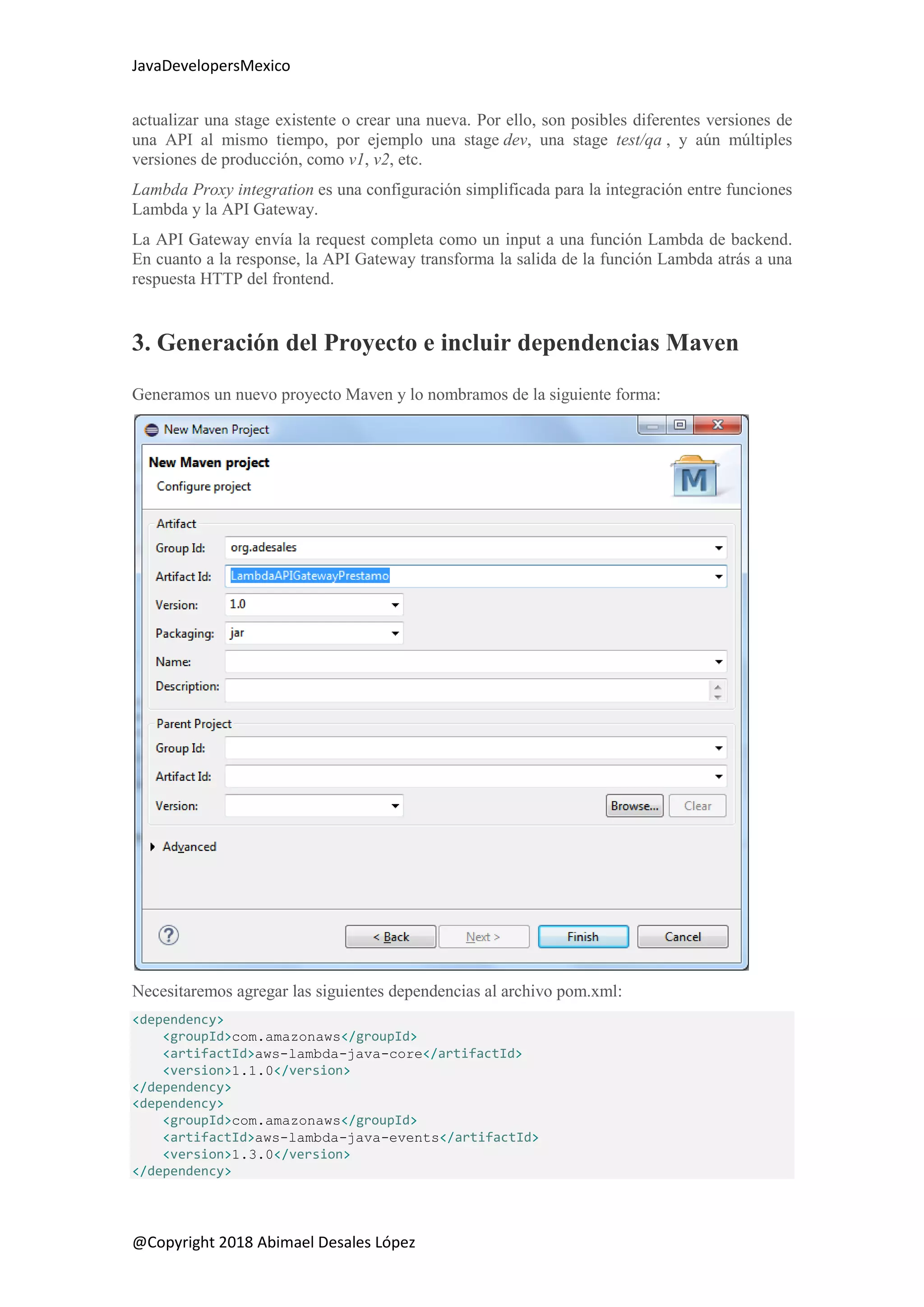 JavaDevelopersMexico
@Copyright 2018 Abimael Desales López
actualizar una stage existente o crear una nueva. Por ello, son posibles diferentes versiones de
una API al mismo tiempo, por ejemplo una stage dev, una stage test/qa , y aún múltiples
versiones de producción, como v1, v2, etc.
Lambda Proxy integration es una configuración simplificada para la integración entre funciones
Lambda y la API Gateway.
La API Gateway envía la request completa como un input a una función Lambda de backend.
En cuanto a la response, la API Gateway transforma la salida de la función Lambda atrás a una
respuesta HTTP del frontend.
3. Generación del Proyecto e incluir dependencias Maven
Generamos un nuevo proyecto Maven y lo nombramos de la siguiente forma:
Necesitaremos agregar las siguientes dependencias al archivo pom.xml:
<dependency>
<groupId>com.amazonaws</groupId>
<artifactId>aws-lambda-java-core</artifactId>
<version>1.1.0</version>
</dependency>
<dependency>
<groupId>com.amazonaws</groupId>
<artifactId>aws-lambda-java-events</artifactId>
<version>1.3.0</version>
</dependency>
 