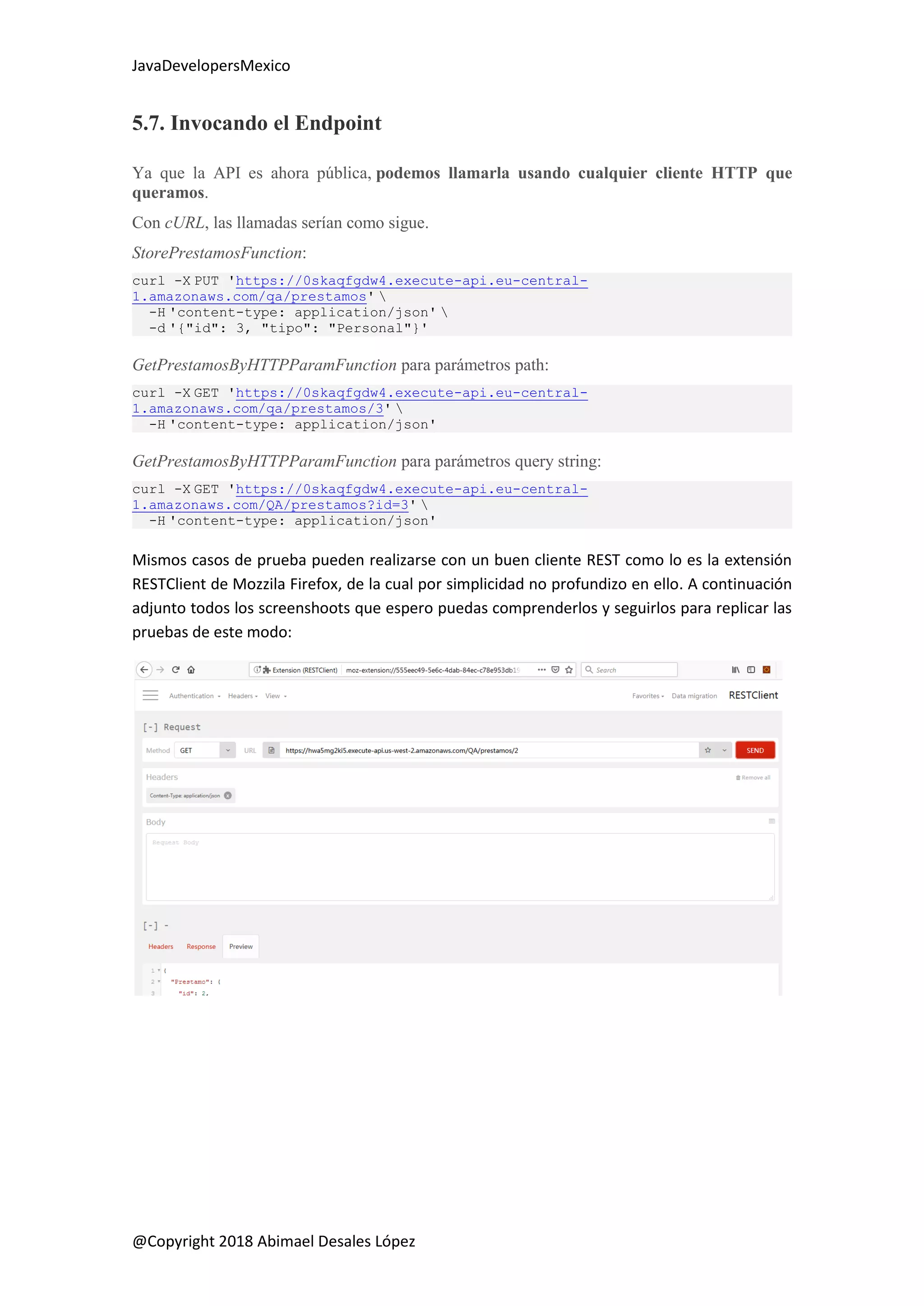 JavaDevelopersMexico
@Copyright 2018 Abimael Desales López
5.7. Invocando el Endpoint
Ya que la API es ahora pública, podemos llamarla usando cualquier cliente HTTP que
queramos.
Con cURL, las llamadas serían como sigue.
StorePrestamosFunction:
curl -X PUT 'https://0skaqfgdw4.execute-api.eu-central-
1.amazonaws.com/qa/prestamos' 
-H 'content-type: application/json' 
-d '{"id": 3, "tipo": "Personal"}'
GetPrestamosByHTTPParamFunction para parámetros path:
curl -X GET 'https://0skaqfgdw4.execute-api.eu-central-
1.amazonaws.com/qa/prestamos/3' 
-H 'content-type: application/json'
GetPrestamosByHTTPParamFunction para parámetros query string:
curl -X GET 'https://0skaqfgdw4.execute-api.eu-central-
1.amazonaws.com/QA/prestamos?id=3' 
-H 'content-type: application/json'
Mismos casos de prueba pueden realizarse con un buen cliente REST como lo es la extensión
RESTClient de Mozzila Firefox, de la cual por simplicidad no profundizo en ello. A continuación
adjunto todos los screenshoots que espero puedas comprenderlos y seguirlos para replicar las
pruebas de este modo:
 