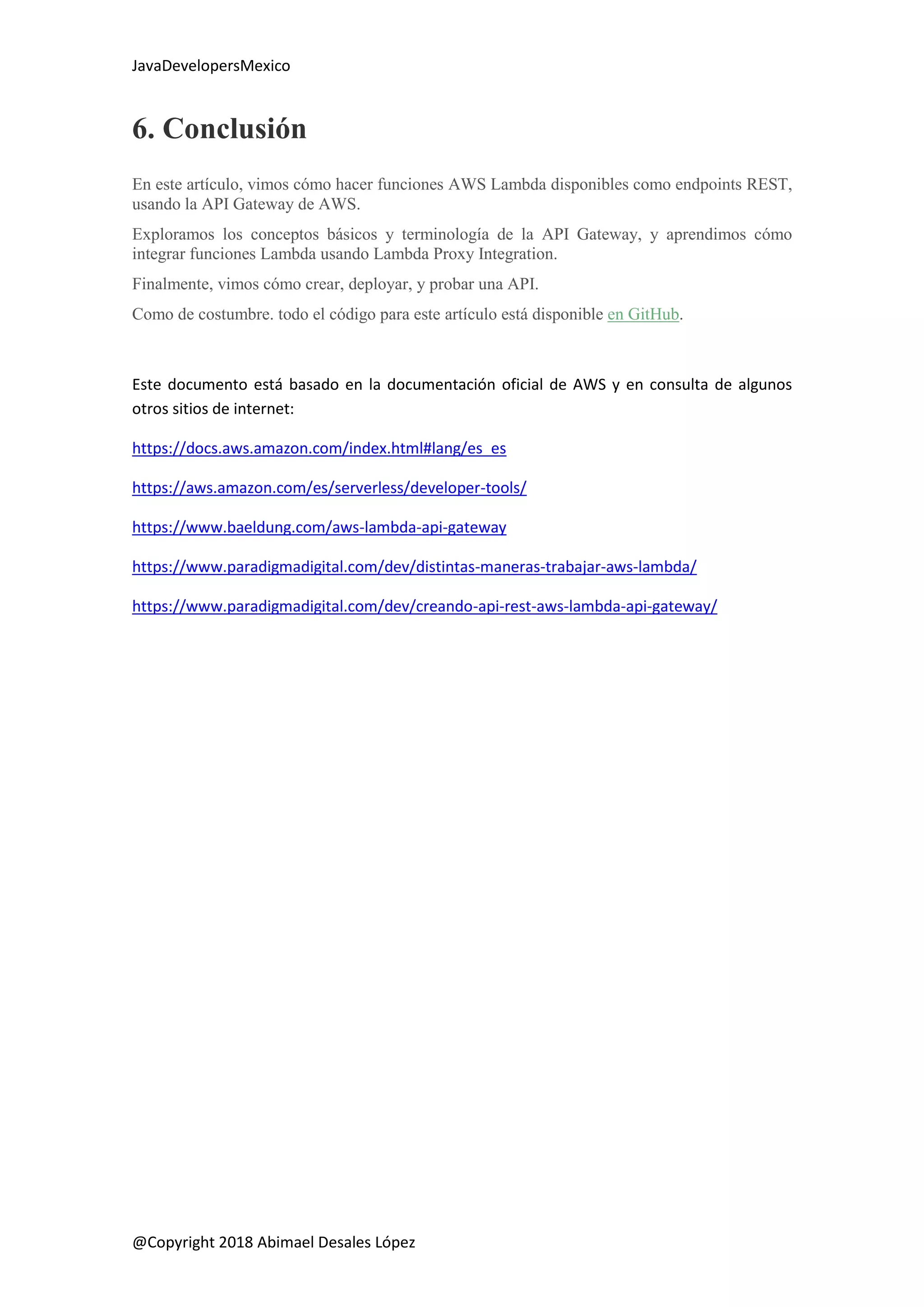 JavaDevelopersMexico
@Copyright 2018 Abimael Desales López
6. Conclusión
En este artículo, vimos cómo hacer funciones AWS Lambda disponibles como endpoints REST,
usando la API Gateway de AWS.
Exploramos los conceptos básicos y terminología de la API Gateway, y aprendimos cómo
integrar funciones Lambda usando Lambda Proxy Integration.
Finalmente, vimos cómo crear, deployar, y probar una API.
Como de costumbre. todo el código para este artículo está disponible en GitHub.
Este documento está basado en la documentación oficial de AWS y en consulta de algunos
otros sitios de internet:
https://docs.aws.amazon.com/index.html#lang/es_es
https://aws.amazon.com/es/serverless/developer-tools/
https://www.baeldung.com/aws-lambda-api-gateway
https://www.paradigmadigital.com/dev/distintas-maneras-trabajar-aws-lambda/
https://www.paradigmadigital.com/dev/creando-api-rest-aws-lambda-api-gateway/
 