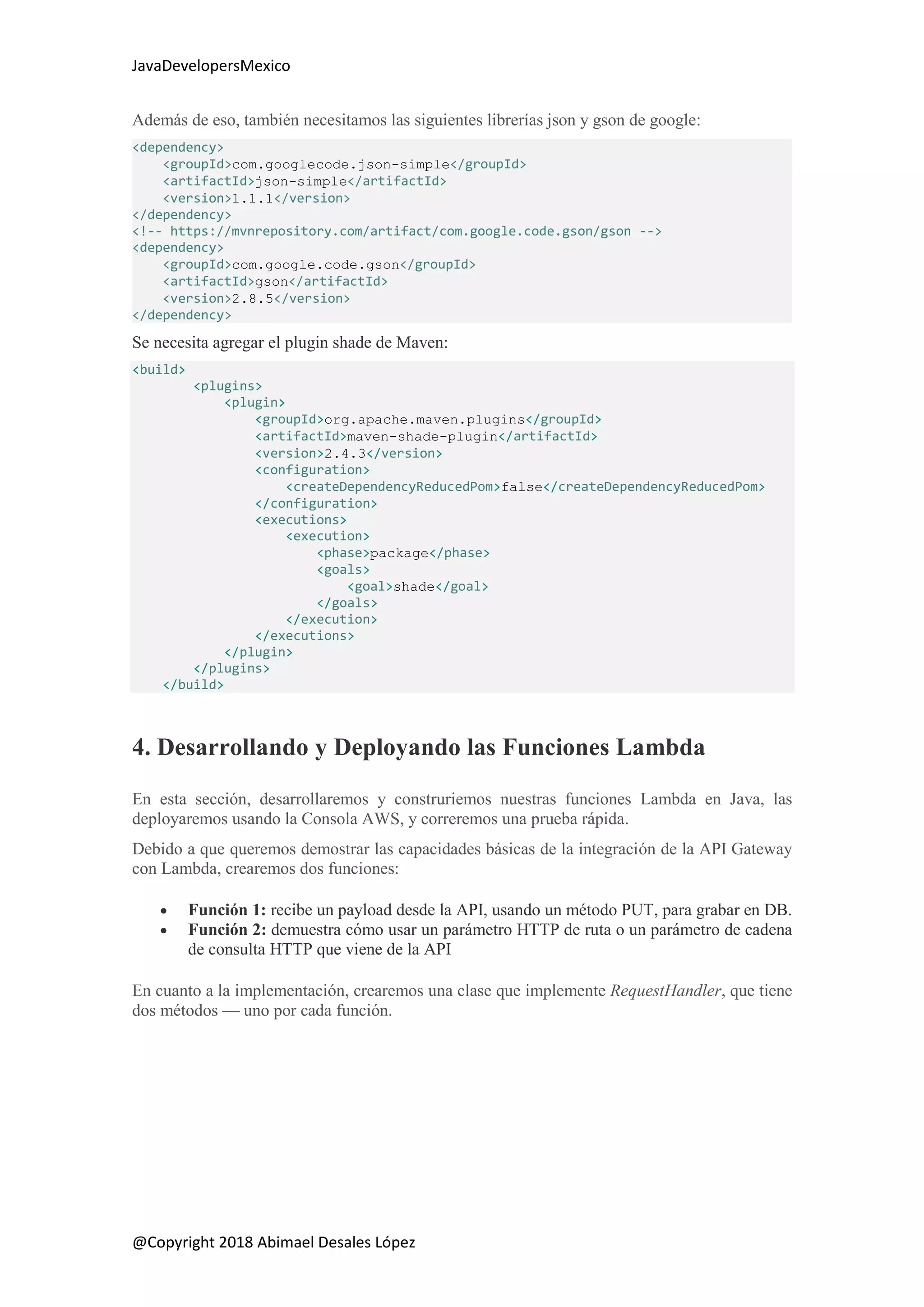 JavaDevelopersMexico
@Copyright 2018 Abimael Desales López
Además de eso, también necesitamos las siguientes librerías json y gson de google:
<dependency>
<groupId>com.googlecode.json-simple</groupId>
<artifactId>json-simple</artifactId>
<version>1.1.1</version>
</dependency>
<!-- https://mvnrepository.com/artifact/com.google.code.gson/gson -->
<dependency>
<groupId>com.google.code.gson</groupId>
<artifactId>gson</artifactId>
<version>2.8.5</version>
</dependency>
Se necesita agregar el plugin shade de Maven:
<build>
<plugins>
<plugin>
<groupId>org.apache.maven.plugins</groupId>
<artifactId>maven-shade-plugin</artifactId>
<version>2.4.3</version>
<configuration>
<createDependencyReducedPom>false</createDependencyReducedPom>
</configuration>
<executions>
<execution>
<phase>package</phase>
<goals>
<goal>shade</goal>
</goals>
</execution>
</executions>
</plugin>
</plugins>
</build>
4. Desarrollando y Deployando las Funciones Lambda
En esta sección, desarrollaremos y construriemos nuestras funciones Lambda en Java, las
deployaremos usando la Consola AWS, y correremos una prueba rápida.
Debido a que queremos demostrar las capacidades básicas de la integración de la API Gateway
con Lambda, crearemos dos funciones:
 Función 1: recibe un payload desde la API, usando un método PUT, para grabar en DB.
 Función 2: demuestra cómo usar un parámetro HTTP de ruta o un parámetro de cadena
de consulta HTTP que viene de la API
En cuanto a la implementación, crearemos una clase que implemente RequestHandler, que tiene
dos métodos — uno por cada función.
 