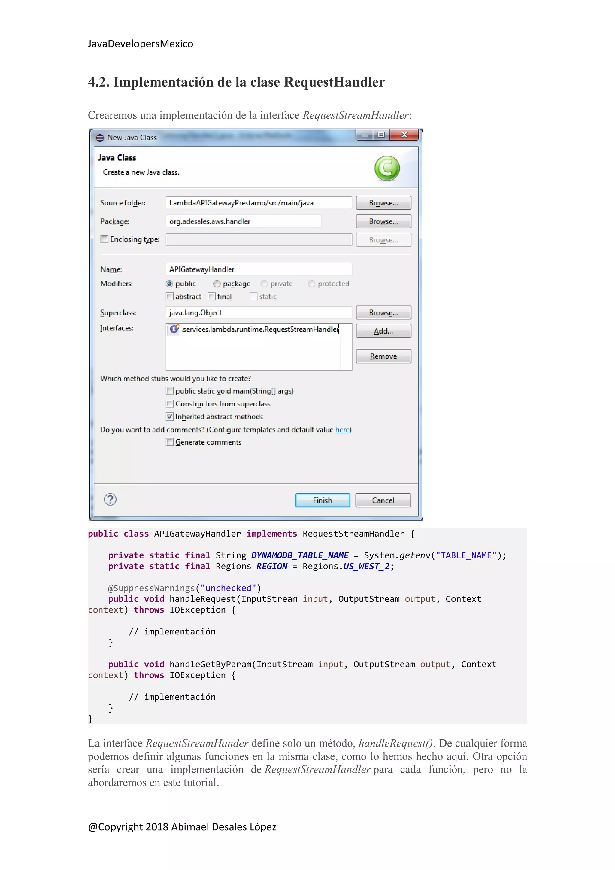JavaDevelopersMexico
@Copyright 2018 Abimael Desales López
4.2. Implementación de la clase RequestHandler
Crearemos una implementación de la interface RequestStreamHandler:
public class APIGatewayHandler implements RequestStreamHandler {
private static final String DYNAMODB_TABLE_NAME = System.getenv("TABLE_NAME");
private static final Regions REGION = Regions.US_WEST_2;
@SuppressWarnings("unchecked")
public void handleRequest(InputStream input, OutputStream output, Context
context) throws IOException {
// implementación
}
public void handleGetByParam(InputStream input, OutputStream output, Context
context) throws IOException {
// implementación
}
}
La interface RequestStreamHander define solo un método, handleRequest(). De cualquier forma
podemos definir algunas funciones en la misma clase, como lo hemos hecho aquí. Otra opción
sería crear una implementación de RequestStreamHandler para cada función, pero no la
abordaremos en este tutorial.
 