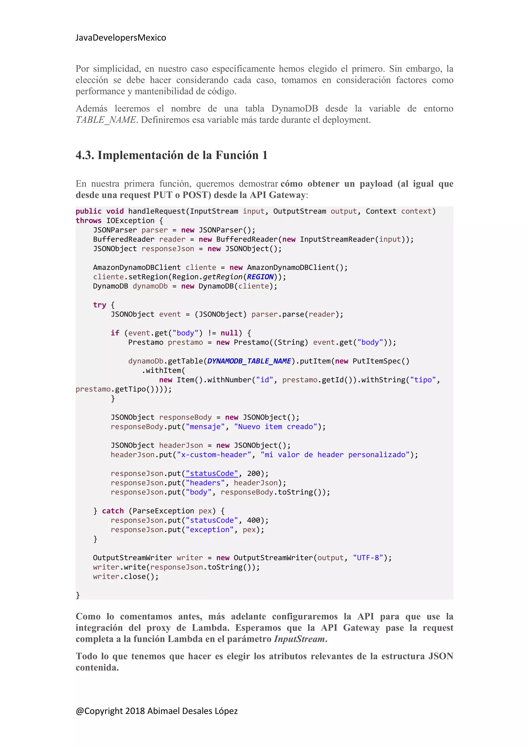 JavaDevelopersMexico
@Copyright 2018 Abimael Desales López
Por simplicidad, en nuestro caso específicamente hemos elegido el primero. Sin embargo, la
elección se debe hacer considerando cada caso, tomamos en consideración factores como
performance y mantenibilidad de código.
Además leeremos el nombre de una tabla DynamoDB desde la variable de entorno
TABLE_NAME. Definiremos esa variable más tarde durante el deployment.
4.3. Implementación de la Función 1
En nuestra primera función, queremos demostrar cómo obtener un payload (al igual que
desde una request PUT o POST) desde la API Gateway:
public void handleRequest(InputStream input, OutputStream output, Context context)
throws IOException {
JSONParser parser = new JSONParser();
BufferedReader reader = new BufferedReader(new InputStreamReader(input));
JSONObject responseJson = new JSONObject();
AmazonDynamoDBClient cliente = new AmazonDynamoDBClient();
cliente.setRegion(Region.getRegion(REGION));
DynamoDB dynamoDb = new DynamoDB(cliente);
try {
JSONObject event = (JSONObject) parser.parse(reader);
if (event.get("body") != null) {
Prestamo prestamo = new Prestamo((String) event.get("body"));
dynamoDb.getTable(DYNAMODB_TABLE_NAME).putItem(new PutItemSpec()
.withItem(
new Item().withNumber("id", prestamo.getId()).withString("tipo",
prestamo.getTipo())));
}
JSONObject responseBody = new JSONObject();
responseBody.put("mensaje", "Nuevo item creado");
JSONObject headerJson = new JSONObject();
headerJson.put("x-custom-header", "mi valor de header personalizado");
responseJson.put("statusCode", 200);
responseJson.put("headers", headerJson);
responseJson.put("body", responseBody.toString());
} catch (ParseException pex) {
responseJson.put("statusCode", 400);
responseJson.put("exception", pex);
}
OutputStreamWriter writer = new OutputStreamWriter(output, "UTF-8");
writer.write(responseJson.toString());
writer.close();
}
Como lo comentamos antes, más adelante configuraremos la API para que use la
integración del proxy de Lambda. Esperamos que la API Gateway pase la request
completa a la función Lambda en el parámetro InputStream.
Todo lo que tenemos que hacer es elegir los atributos relevantes de la estructura JSON
contenida.
 