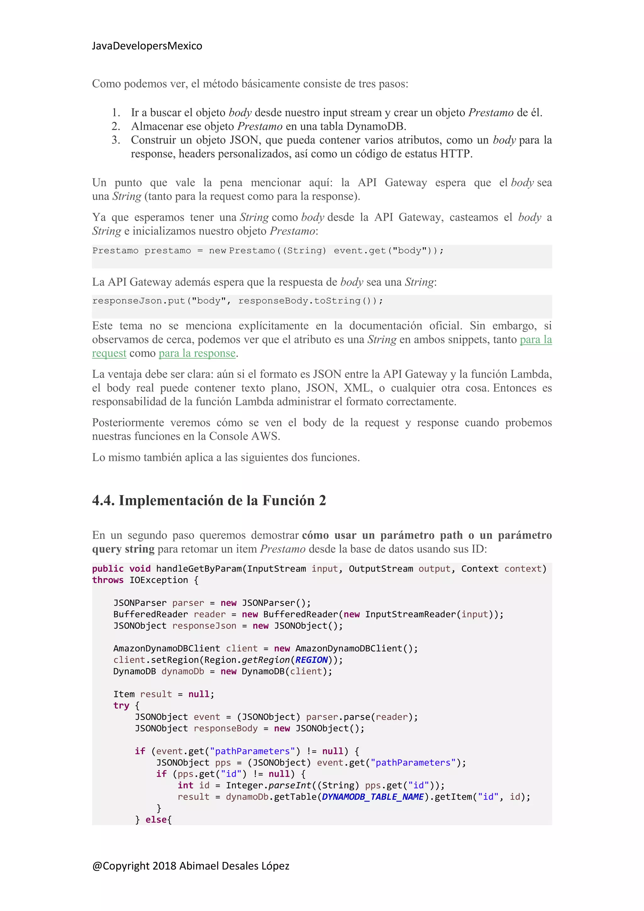 JavaDevelopersMexico
@Copyright 2018 Abimael Desales López
Como podemos ver, el método básicamente consiste de tres pasos:
1. Ir a buscar el objeto body desde nuestro input stream y crear un objeto Prestamo de él.
2. Almacenar ese objeto Prestamo en una tabla DynamoDB.
3. Construir un objeto JSON, que pueda contener varios atributos, como un body para la
response, headers personalizados, así como un código de estatus HTTP.
Un punto que vale la pena mencionar aquí: la API Gateway espera que el body sea
una String (tanto para la request como para la response).
Ya que esperamos tener una String como body desde la API Gateway, casteamos el body a
String e inicializamos nuestro objeto Prestamo:
Prestamo prestamo = new Prestamo((String) event.get("body"));
La API Gateway además espera que la respuesta de body sea una String:
responseJson.put("body", responseBody.toString());
Este tema no se menciona explícitamente en la documentación oficial. Sin embargo, si
observamos de cerca, podemos ver que el atributo es una String en ambos snippets, tanto para la
request como para la response.
La ventaja debe ser clara: aún si el formato es JSON entre la API Gateway y la función Lambda,
el body real puede contener texto plano, JSON, XML, o cualquier otra cosa. Entonces es
responsabilidad de la función Lambda administrar el formato correctamente.
Posteriormente veremos cómo se ven el body de la request y response cuando probemos
nuestras funciones en la Console AWS.
Lo mismo también aplica a las siguientes dos funciones.
4.4. Implementación de la Función 2
En un segundo paso queremos demostrar cómo usar un parámetro path o un parámetro
query string para retomar un item Prestamo desde la base de datos usando sus ID:
public void handleGetByParam(InputStream input, OutputStream output, Context context)
throws IOException {
JSONParser parser = new JSONParser();
BufferedReader reader = new BufferedReader(new InputStreamReader(input));
JSONObject responseJson = new JSONObject();
AmazonDynamoDBClient client = new AmazonDynamoDBClient();
client.setRegion(Region.getRegion(REGION));
DynamoDB dynamoDb = new DynamoDB(client);
Item result = null;
try {
JSONObject event = (JSONObject) parser.parse(reader);
JSONObject responseBody = new JSONObject();
if (event.get("pathParameters") != null) {
JSONObject pps = (JSONObject) event.get("pathParameters");
if (pps.get("id") != null) {
int id = Integer.parseInt((String) pps.get("id"));
result = dynamoDb.getTable(DYNAMODB_TABLE_NAME).getItem("id", id);
}
} else{
 