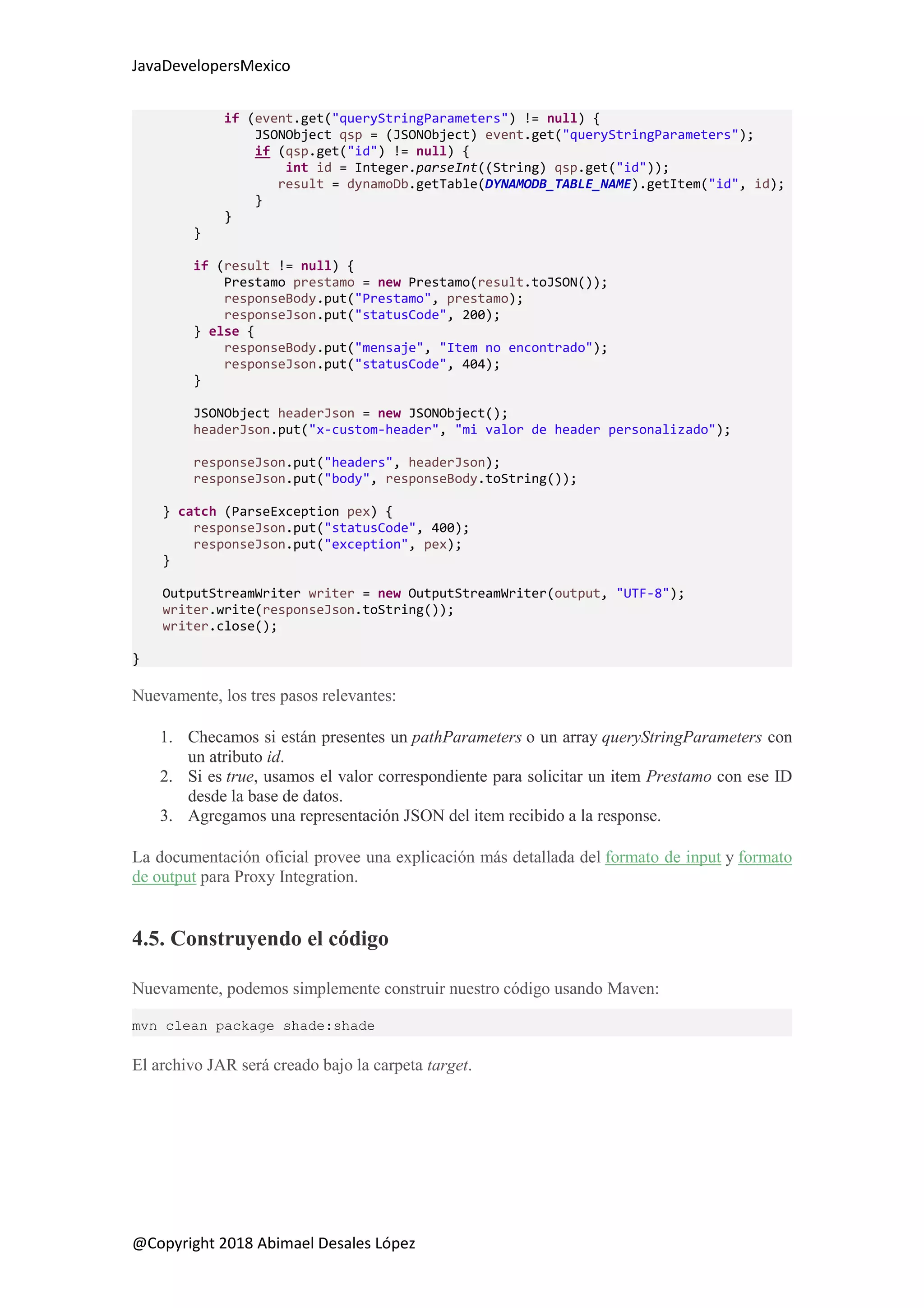 JavaDevelopersMexico
@Copyright 2018 Abimael Desales López
if (event.get("queryStringParameters") != null) {
JSONObject qsp = (JSONObject) event.get("queryStringParameters");
if (qsp.get("id") != null) {
int id = Integer.parseInt((String) qsp.get("id"));
result = dynamoDb.getTable(DYNAMODB_TABLE_NAME).getItem("id", id);
}
}
}
if (result != null) {
Prestamo prestamo = new Prestamo(result.toJSON());
responseBody.put("Prestamo", prestamo);
responseJson.put("statusCode", 200);
} else {
responseBody.put("mensaje", "Item no encontrado");
responseJson.put("statusCode", 404);
}
JSONObject headerJson = new JSONObject();
headerJson.put("x-custom-header", "mi valor de header personalizado");
responseJson.put("headers", headerJson);
responseJson.put("body", responseBody.toString());
} catch (ParseException pex) {
responseJson.put("statusCode", 400);
responseJson.put("exception", pex);
}
OutputStreamWriter writer = new OutputStreamWriter(output, "UTF-8");
writer.write(responseJson.toString());
writer.close();
}
Nuevamente, los tres pasos relevantes:
1. Checamos si están presentes un pathParameters o un array queryStringParameters con
un atributo id.
2. Si es true, usamos el valor correspondiente para solicitar un item Prestamo con ese ID
desde la base de datos.
3. Agregamos una representación JSON del item recibido a la response.
La documentación oficial provee una explicación más detallada del formato de input y formato
de output para Proxy Integration.
4.5. Construyendo el código
Nuevamente, podemos simplemente construir nuestro código usando Maven:
mvn clean package shade:shade
El archivo JAR será creado bajo la carpeta target.
 