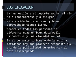La recreación y el deporte ayudan al ni-
ño a concentrarse y a dirigir
su atención hacia un sano y bien
aprovechado tiempo libre.
Genera en todas las personas de
diferente edad un buen desarrollo
psicomotriz y una claridad mental
En el pensamiento humano de la rutina
cotidiana hay que plantear propuesta que
brinde la posibilidad de enfrentar el
ocio desapropiado
JUSTIFICACION
 