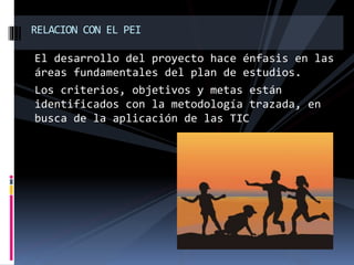 El desarrollo del proyecto hace énfasis en las
áreas fundamentales del plan de estudios.
Los criterios, objetivos y metas están
identificados con la metodología trazada, en
busca de la aplicación de las TIC
RELACION CON EL PEI
 