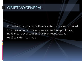 Encaminar a los estudiantes de la escuela rural
Los Laureles al buen uso de su tiempo libre,
mediante actividades lúdico-recreativas
Utilizando las TIC
OBJETIVOGENERAL
 