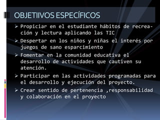  Propiciar en el estudiante hábitos de recrea-
ción y lectura aplicando las TIC
 Despertar en los niños y niñas el interés por
juegos de sano esparcimiento
 Fomentar en la comunidad educativa el
desarrollo de actividades que cautiven su
atención.
 Participar en las actividades programadas para
el desarrollo y ejecución del proyecto.
 Crear sentido de pertenencia ,responsabilidad
y colaboración en el proyecto
OBJETIIVOSESPECÍFICOS
 