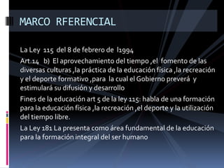 La Ley 115 del 8 de febrero de l1994
Art.14 b) El aprovechamiento del tiempo ,el fomento de las
diversas culturas ,la práctica de la educación física ,la recreación
y el deporte formativo ,para la cual el Gobierno preverá y
estimulará su difusión y desarrollo
Fines de la educación art 5 de la ley 115: habla de una formación
para la educación física ,la recreación ,el deporte y la utilización
del tiempo libre.
La Ley 181 La presenta como área fundamental de la educación
para la formación integral del ser humano
MARCO RFERENCIAL
 