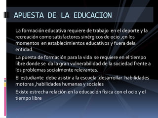 La formación educativa requiere de trabajo en el deporte y la
recreación como satisfactores sinérgicos de ocio ,en los
momentos en establecimientos educativos y fuera dela
entidad.
La puesta de formación para la vida se requiere en el tiempo
libre donde se da la gran vulnerabilidad de la sociedad frente a
los problemas socialmente relevantes.
El estudiante debe asistir a la escuela ,desarrollar habilidades
motoras ,habilidades humanas y sociales
Existe estrecha relación en la educación física con el ocio y el
tiempo libre
APUESTA DE LA EDUCACION
 