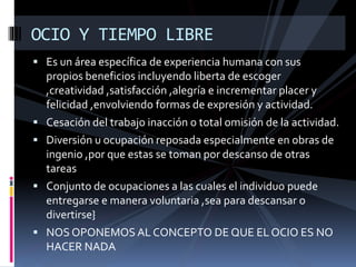  Es un área específica de experiencia humana con sus
propios beneficios incluyendo liberta de escoger
,creatividad ,satisfacción ,alegría e incrementar placer y
felicidad ,envolviendo formas de expresión y actividad.
 Cesación del trabajo inacción o total omisión de la actividad.
 Diversión u ocupación reposada especialmente en obras de
ingenio ,por que estas se toman por descanso de otras
tareas
 Conjunto de ocupaciones a las cuales el individuo puede
entregarse e manera voluntaria ,sea para descansar o
divertirse}
 NOS OPONEMOS AL CONCEPTO DE QUE EL OCIO ES NO
HACER NADA
OCIO Y TIEMPO LIBRE
 