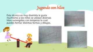 Esta técnica es muy divertida le gusta
muchísimo a los niños se utilizan diversas
hilos sumergidos con temperas lo cual
puedes formar distintas formas y dibujos.
 