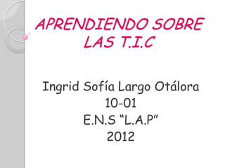 APRENDIENDO SOBRE
     LAS T.I.C

Ingrid Sofía Largo Otálora
          10-01
       E.N.S “L.A.P”
           2012
 