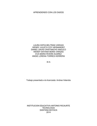 APRENDIENDO CON LOS DADOS
LAURA SOFIA BELTRAN VARGAS
WENDY JULIETH COY HERNANDEZ
DANIEL DAVID CRISTANCHO ANGULO
WENDY DAYANA MORA VARGAS
EVA MARIA RIVERA SUAREZ
ANGIE LORENA TORRES HERRERA
XI A
Trabajo presentado a la licenciada: Andrea Velandia
INSTITUCION EDUCATIVA ANTONIO RICAURTE
TECNOLOGIA
SANTANA BOYACA
2014
 
