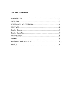 TABLA DE CONTENIDO
INTRODUCCIÓN………………………………………………………………1
PROBLEMA…………………………………………………………………….2
DESCRIPCION DEL PROBLEMA…………………………………………...3
OBJETIVOS………………………………………...…………………………..4
Objetivo General………………………………………………………………..4
Objetivo Específicos……………………………………………………………4
JUSTIFICACION………………………………………………………………..5
DISEÑO………………………………………………………………………….6
INSTRUCCIONES DE JUEGO..................................................................7
ANEXOS....................................................................................................8
 