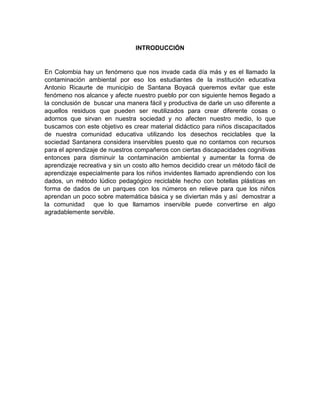 INTRODUCCIÓN
En Colombia hay un fenómeno que nos invade cada día más y es el llamado la
contaminación ambiental por eso los estudiantes de la institución educativa
Antonio Ricaurte de municipio de Santana Boyacá queremos evitar que este
fenómeno nos alcance y afecte nuestro pueblo por con siguiente hemos llegado a
la conclusión de buscar una manera fácil y productiva de darle un uso diferente a
aquellos residuos que pueden ser reutilizados para crear diferente cosas o
adornos que sirvan en nuestra sociedad y no afecten nuestro medio, lo que
buscamos con este objetivo es crear material didáctico para niños discapacitados
de nuestra comunidad educativa utilizando los desechos reciclables que la
sociedad Santanera considera inservibles puesto que no contamos con recursos
para el aprendizaje de nuestros compañeros con ciertas discapacidades cognitivas
entonces para disminuir la contaminación ambiental y aumentar la forma de
aprendizaje recreativa y sin un costo alto hemos decidido crear un método fácil de
aprendizaje especialmente para los niños invidentes llamado aprendiendo con los
dados, un método lúdico pedagógico reciclable hecho con botellas plásticas en
forma de dados de un parques con los números en relieve para que los niños
aprendan un poco sobre matemática básica y se diviertan más y así demostrar a
la comunidad que lo que llamamos inservible puede convertirse en algo
agradablemente servible.
 
