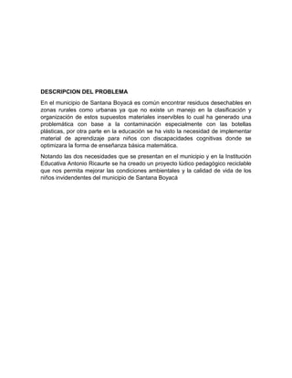 DESCRIPCION DEL PROBLEMA
En el municipio de Santana Boyacá es común encontrar residuos desechables en
zonas rurales como urbanas ya que no existe un manejo en la clasificación y
organización de estos supuestos materiales inservibles lo cual ha generado una
problemática con base a la contaminación especialmente con las botellas
plásticas, por otra parte en la educación se ha visto la necesidad de implementar
material de aprendizaje para niños con discapacidades cognitivas donde se
optimizara la forma de enseñanza básica matemática.
Notando las dos necesidades que se presentan en el municipio y en la Institución
Educativa Antonio Ricaurte se ha creado un proyecto lúdico pedagógico reciclable
que nos permita mejorar las condiciones ambientales y la calidad de vida de los
niños invidendentes del municipio de Santana Boyacá
 