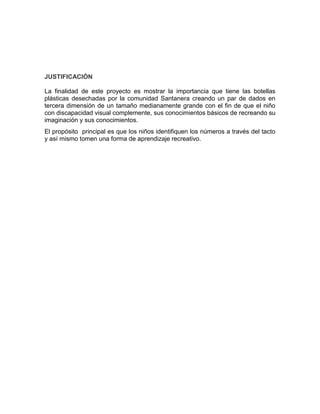 JUSTIFICACIÓN
La finalidad de este proyecto es mostrar la importancia que tiene las botellas
plásticas desechadas por la comunidad Santanera creando un par de dados en
tercera dimensión de un tamaño medianamente grande con el fin de que el niño
con discapacidad visual complemente, sus conocimientos básicos de recreando su
imaginación y sus conocimientos.
El propósito principal es que los niños identifiquen los números a través del tacto
y así mismo tomen una forma de aprendizaje recreativo.
 