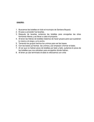 DISEÑO:
1. Buscamos las botellas en todo el municipio de Santana Boyacá.
2. El paso a proceder fue lavarlas.
3. Después de lavarlas cortamos las botellas para encajarlas las otras
formando hileras y así llevar a cabo el proyecto.
4. Al tener las hileras de botellas tratamos de hacer grupos para que quedaran
lo mismo a lo largo y a lo ancho.
5. Teniendo los grupos hechos los unimos para ver las bases.
6. Con las bases ya hechas las unimos y así empezar a formar el dado.
7. Al ver que no habían picos de botellas por lado y lado, quitamos lo picos de
las botellas que nos sobraban para encajarlos donde habían.
8. Al tener ya casi terminado el dado lo reforzamos con cinta
 