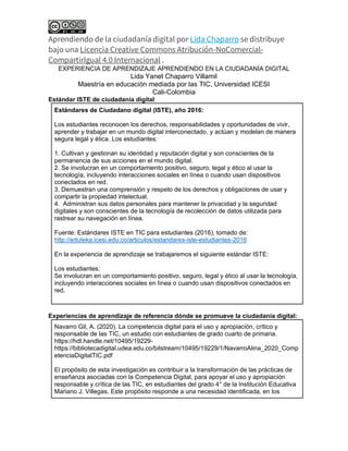 Aprendiendo de la ciudadanía digital por Lida Chaparro se distribuye
bajo una Licencia Creative Commons Atribución-NoComercial-
CompartirIgual 4.0 Internacional .
EXPERIENCIA DE APRENDIZAJE APRENDIENDO EN LA CIUDADANÍA DIGITAL
Lida Yanet Chaparro Villamil
Maestría en educación mediada por las TIC, Universidad ICESI
Cali-Colombia
Estándar ISTE de ciudadanía digital
Estándares de Ciudadano digital (ISTE), año 2016:
Los estudiantes reconocen los derechos, responsabilidades y oportunidades de vivir,
aprender y trabajar en un mundo digital interconectado, y actúan y modelan de manera
segura legal y ética. Los estudiantes:
1. Cultivan y gestionan su identidad y reputación digital y son conscientes de la
permanencia de sus acciones en el mundo digital.
2. Se involucran en un comportamiento positivo, seguro, legal y ético al usar la
tecnología, incluyendo interacciones sociales en línea o cuando usan dispositivos
conectados en red.
3. Demuestran una comprensión y respeto de los derechos y obligaciones de usar y
compartir la propiedad intelectual.
4. Administran sus datos personales para mantener la privacidad y la seguridad
digitales y son conscientes de la tecnología de recolección de datos utilizada para
rastrear su navegación en línea.
Fuente: Estándares ISTE en TIC para estudiantes (2016), tomado de:
http://eduteka.icesi.edu.co/articulos/estandares-iste-estudiantes-2016
En la experiencia de aprendizaje se trabajaremos el siguiente estándar ISTE:
Los estudiantes:
Se involucran en un comportamiento positivo, seguro, legal y ético al usar la tecnología,
incluyendo interacciones sociales en línea o cuando usan dispositivos conectados en
red.
Experiencias de aprendizaje de referencia dónde se promueve la ciudadanía digital:
Navarro Gil, A. (2020). La competencia digital para el uso y apropiación, crítico y
responsable de las TIC, un estudio con estudiantes de grado cuarto de primaria.
https://hdl.handle.net/10495/19229-
https://bibliotecadigital.udea.edu.co/bitstream/10495/19229/1/NavarroAlina_2020_Comp
etenciaDigitalTIC.pdf
El propósito de esta investigación es contribuir a la transformación de las prácticas de
enseñanza asociadas con la Competencia Digital, para apoyar el uso y apropiación
responsable y crítica de las TIC, en estudiantes del grado 4° de la Institución Educativa
Mariano J. Villegas. Este propósito responde a una necesidad identificada, en los
 