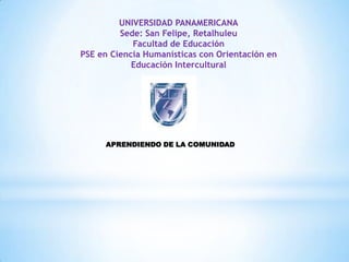 UNIVERSIDAD PANAMERICANA
         Sede: San Felipe, Retalhuleu
            Facultad de Educación
PSE en Ciencia Humanísticas con Orientación en
            Educación Intercultural




     APRENDIENDO DE LA COMUNIDAD
 
