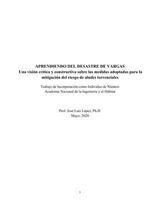 1
APRENDIENDO DEL DESASTRE DE VARGAS
Una visión crítica y constructiva sobre las medidas adoptadas para la
mitigación del riesgo de aludes torrenciales
Trabajo de Incorporación como Individuo de Número
Academia Nacional de la Ingeniería y el Hábitat
Prof. José Luis López, Ph.D.
Mayo, 2020
 