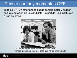 Todo es ON. Un smartphone puede comprometer y acabar
con la reputación de un candidato, un partido, una institución
o una empresa.
Un cliente, un familiar, un amigo indiscreto…
Vamos a subirlo a internet para que no se entere nadie
Pensar que hay momentos OFF
 