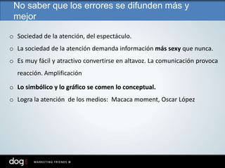 o Sociedad de la atención, del espectáculo.
o La sociedad de la atención demanda información más sexy que nunca.
o Es muy fácil y atractivo convertirse en altavoz. La comunicación provoca
reacción. Amplificación
o Lo simbólico y lo gráfico se comen lo conceptual.
o Logra la atención de los medios: Macaca moment, Oscar López
No saber que los errores se difunden más y
mejor
 