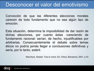 Convicción de que las diferentes elecciones morales
carecen de todo fundamento que no sea algún tipo de
emoción.
Esta situación, determina la imposibilidad de dar razón de
dichas elecciones, por cuanto éstas -careciendo de
fundamento racional- serían, de hecho, injustificables por
arbitrarias. Consecuentemente el debate sobre temas
éticos no podría jamás llegar a conclusiones definitivas y
sería, por lo tanto, estéril.
Macintyre, Alastair. Tras la virtud, Ed. Critica, Barcelona, 2001. p 43
Desconocer el valor del emotivismo
 