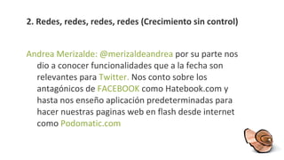 2.  Redes, redes, redes, redes (Crecimiento sin control) Andrea Merizalde: @merizaldeandrea  por su parte nos dio a conocer funcionalidades que a la fecha son relevantes para   Twitter .  Nos conto sobre los antagónicos de   FACEBOOK   como   Hatebook.com y hasta nos enseño aplicación predeterminadas para hacer nuestras paginas web en flash desde internet como  Podomatic.com 