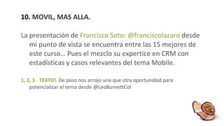 10.  MOVIL, MAS ALLA. La presentación de  Francisco Soto: @franciscolazaro  desde mi punto de vista se encuentra entre las 15 mejores de este curso… Pues el mezclo su expertice en CRM con estadísticas y casos relevantes del tema Mobile. 1, 2, 3  -  TEXTO!   De paso nos arrojo una que otra oportunidad para potencializar el tema desde @LeoBurnettCol 