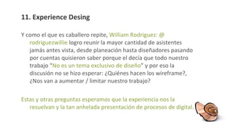 11. Experience Desing Y como el que es caballero repite,  William Rodriguez: @ rodriguezwillie  logro reunir la mayor cantidad de asistentes jamás antes vista, desde planeación hasta diseñadores pasando por cuentas quisieron saber porque el decía que todo nuestro trabajo “ No es un tema exclusivo de diseño ” y por eso la discusión no se hizo esperar: ¿Quiénes hacen los wireframe?, ¿Nos van a aumentar / limitar nuestro trabajo? Estas y otras preguntas esperamos que la experiencia nos la resuelvan y la tan anhelada presentación de procesos de digital. 