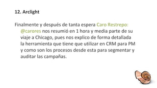 12. Arclight Finalmente y después de tanta espera  Caro Restrepo: @carores  nos resumió en 1 hora y media parte de su viaje a Chicago, pues nos explico de forma detallada la herramienta que tiene que utilizar en CRM para PM y como son los procesos desde esta para segmentar y auditar las campañas. 