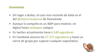 Davivienda Sin lugar a dudas, el caso mas reciente de éxito es el del  @ SoyCorresponsal   de Davivienda. Aunque la campaña es un 360º para mostrar, en digital hasta  rackspace  colapso En twitter actualmente tiene  6.140 seguidores En Facebook alcanzo los  27.727 seguidores  y hasta un cierre de grupo por superar cualquier expectativa 