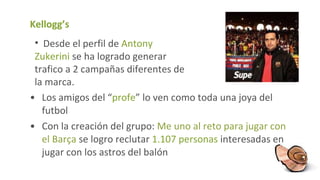 Kellogg’s Los amigos del “ profe ” lo ven como toda una joya del futbol Con la creación del grupo:  Me uno al reto para jugar con el Barça   se logro reclutar  1.107 personas  interesadas en jugar con los astros del balón Desde el perfil de  Antony Zukerini  se ha logrado generar trafico a 2 campañas diferentes de la marca. 