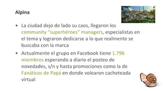 Alpina La ciudad dejo de lado su caos, llegaron los  community “superhéroes” managers , especialistas en el tema y lograron dedicarse a lo que realmente se buscaba con la marca Actualmente el grupo en Facebook tiene  1.796 miembros  esperando a diario el posteo de novedades, s/n y hasta promociones como la de  Fanáticos de Papá  en donde volearon cacheteada virtual 