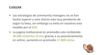 CUSEZAR Las estrategias de community managers no se han hecho esperar y este cliente esta muy pendiente de seguir la línea, sin embargo su éxito en nosotros esta medido por el  SEO. La pagina institucional en promedio esta recibiendo  30.000 visitantes al mes  gracias a su posicionamiento en online, aumento en promedio  17.000 visitas 