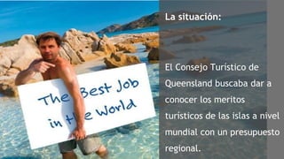 La situación: El Consejo Turístico de  Queensland buscaba dar a conocer los meritos turísticos de las islas a nivel mundial con un presupuesto regional. 