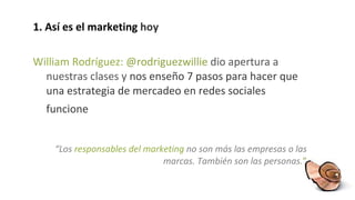 1. Así es el marketing  hoy William Rodríguez:  @rodriguezwillie  dio apertura a nuestras clases y  nos enseño  7 pasos para hacer que una estrategia de mercadeo en redes sociales funcione   “ Los  responsables del marketing  no son más las empresas o las marcas. También son las personas . ” 