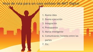 Hoja de ruta para un caso exitoso de MKT Digital Buena idea Buena ejecución Integración Presupuesto Marca inteligente Comunicación honesta entre las partes Etc. 
