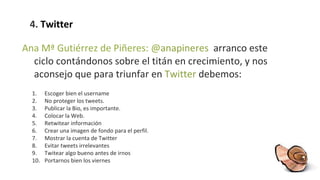 4.  Twitter Ana Mª Gutiérrez de Piñeres: @ anapineres  arranco este ciclo contándonos sobre el titán en crecimiento, y nos aconsejo que para triunfar en  Twitter  debemos:  Escoger bien el username No proteger los tweets. Publicar la Bio, es importante. Colocar la Web. Retwitear información Crear una imagen de fondo para el perfil. Mostrar la cuenta de Twitter Evitar tweets irrelevantes Twitear algo bueno antes de irnos Portarnos bien los viernes 