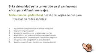 5.  La  virtualidad se ha convertido en el camino más eficaz para difundir mensajes.  Mafe Garzón: @Mafebeat  nos dio las reglas de oro para fracasar en redes sociales: No alimentar con contenido suficiente e interesante  No promover participación No exponer explícitamente  una razón para ser fan No establecer una experiencia diferente para el usuario No monitorear las conversaciones – responder preguntas No aportar valor agregado en las actualizaciones No estar preparado para manejar una situación de crisis 