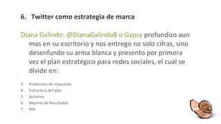 6 .  Twitter como estrategia de marca Diana Galindo: @DianaGalindoB o Gypsy  profundizo aun mas en su escritorio y nos entrego no solo cifras, sino desenfundo su arma blanca y presento por primera vez el plan estratégico para redes sociales, el cual se divide en: Protocolos de respuesta Estructura del plan Acciones Reporte de Resultados ROI  