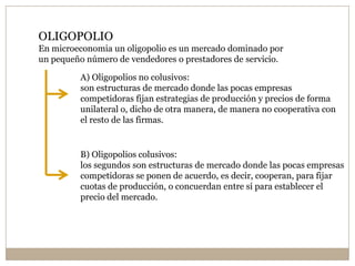 OLIGOPOLIO
En microeconomia un oligopolio es un mercado dominado por
un pequeño número de vendedores o prestadores de servicio.
A) Oligopolios no colusivos:
son estructuras de mercado donde las pocas empresas
competidoras fijan estrategias de producción y precios de forma
unilateral o, dicho de otra manera, de manera no cooperativa con
el resto de las firmas.
B) Oligopolios colusivos:
los segundos son estructuras de mercado donde las pocas empresas
competidoras se ponen de acuerdo, es decir, cooperan, para fijar
cuotas de producción, o concuerdan entre sí para establecer el
precio del mercado.
 