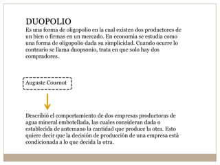 DUOPOLIO
Es una forma de oligopolio en la cual existen dos productores de
un bien o firmas en un mercado. En economia se estudia como
una forma de oligopolio dada su simplicidad. Cuando ocurre lo
contrario se llama duopsonio, trata en que solo hay dos
compradores.
Auguste Cournot
Describió el comportamiento de dos empresas productoras de
agua mineral embotellada, las cuales consideran dada o
establecida de antemano la cantidad que produce la otra. Esto
quiere decir que la decisión de producción de una empresa está
condicionada a lo que decida la otra.
 