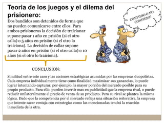 Teoria de los juegos y el dilema del
prisionero:
Dos bandidos son detenidos de forma que
no pueden comunicarse entre ellos. Para
ambos prisioneros la decisión de traicionar
supone pasar 1 año en prisión (si el otro
calla) o 5 años en prisión (si el otro lo
traiciona). La decisión de callar supone
pasar 2 años en prisión (si el otro calla) o 10
años (si el otro lo traiciona).
Similitud entre este caso y las acciones estratégicas asumidas por las empresas duopolistas.
Cada empresa individualmente tiene como finalidad maximizar sus ganancias, lo puede
lograr intentando capturar, por ejemplo, la mayor porción del mercado posible para su
propio producto. Para ello, pueden invertir mas en publicidad que la empresa rival, o puede
reducir unilateralmente el precio de venta de su producto. Pero su rival se plantea la misma
lógica. Dado que la competencia por el mercado refleja una situación reiterativa, la empresa
que intente sacar ventaja con estrategias como las mencionadas tendrá la reacción
inmediata de la otra.
CONCLUSION:
 